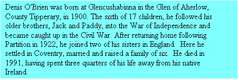Text Box: Denis O'Brien was born at Glencushabinna in the Glen of Aherlow,
County Tipperary, in 1900. The sixth of 17 children, he followed his
older brothers, Jack and Paddy, into the War of Independence and
became caught up in the Civil War. After returning home following
Partition in 1922, he joined two of his sisters in England.  Here he
settled in Coventry, married and raised a family of six.  He died in 1991, having spent three quarters of his life away from his native Ireland.

